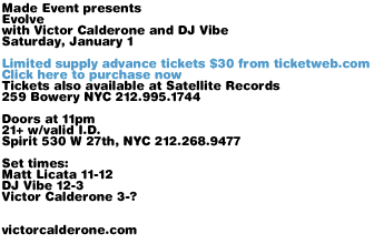 Made Event presents Evolve with Victor Calderone and DJ Vibe Saturday, January 1. Limited supply advance tickets $30 from ticketweb.com. Tickets also available at Satellite Records, 259 Bowery NYC 212.995.1744. Doors at 11pm. 21+ with valid I.D. Spirit 530 W 27th, NYC 212.268.9477. Set times: Matt Licata 11-12, DJ Vibe 12-3, Victor Calderone 3-?. victorcalderone.com