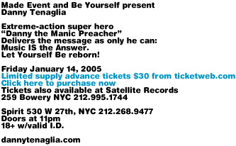 Made Event and Be Yourself present Danny Tenaglia. Friday January 14, 2004. Limited supply advance tickets $30 from ticketweb.com. Tickets also available at Satellite Records, 259 Bowery NYC 212.995.1744. Spirit 530 W 27th NYC 212.268.9477. Doors at 11pm. 18+ with valid I.D. dannytenaglia.com
