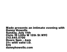 Made presents an intimate evening with Danny Howells. Sunday, July 11th. Cielo 18 Little W 12th St NYC. 212-645-5700. Doors 9pm - 4am. 21+ with valid ID. $15. dannyhowells.com