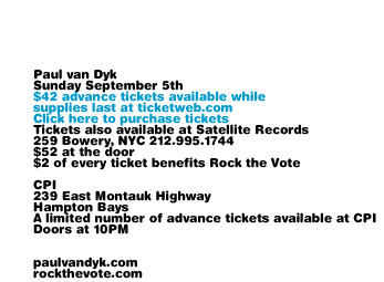 Paul van Dyk Sunday September 5th in the Hamptons at CPI. $42 advance tickets available while supplies last at ticketweb.com. Tickets also available at Satellite Records, 259 Bowery, NYC 212.995.1744. $52 at the door. $2 of every ticket benefits Rock the Vote. CPI 239 East Montauk Highway. Hampton Bays. A limited number of advance tickets available at CPI. Doors at 10pm. paulvandyk.com rockthevote.com