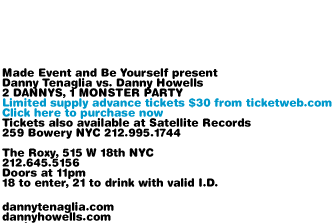 Made Event and Be Yourself present Danny Tenaglia vs. Danny Howells. 2 DANNYS, 1 MONSTER PARTY. Limited supply advance tickets $30 from ticketweb.com. Click here to purchase now. Tickets also available at Satellite Records, 259 Bowery NYC. 212-995-1744. The Roxy 515 W 18th NYC. 212-645-5156. Doors at 10pm. 18 to enter, 21 to drink with valid I.D. dannytenaglia.com dannyhowells.com