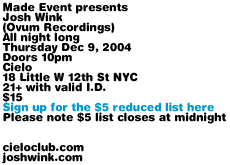 Made Event presents Josh Wink (Ovum Recordings). All night long, Thursday Dec 9, 2004. Doors 10pm. Cielo, 18 Little W 12th St NYC.  21+ with valid I.D. $15. Sign up for the $5 reduced list on made-event.com message board (please note $5 list closes at midnight).