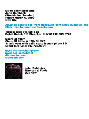 Made Event presents John Dahlback (Stockholm, Sweden). Friday, March 6, 2009 with Stel. Advance tickets $15 from ticketweb.com while supplies last. Tickets also available at Rebel Rebel, 319 Bleecker St NYC 212-989-0770. Doors at 10pm. Cielo, 18 Little W 12th St NYC. 21 and over with valid state issued photo I.D. Event Info Line: 917-723-9381.
