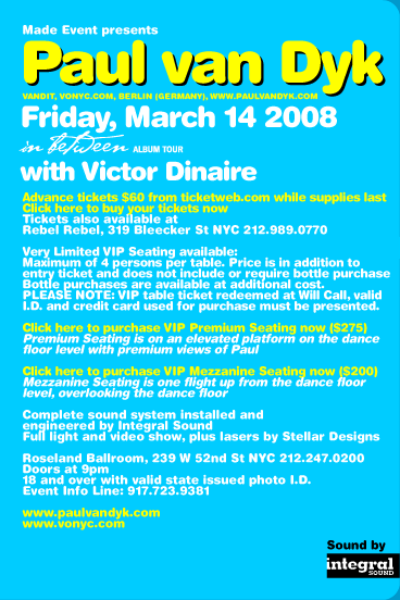 Made Event presents Paul van Dyk (Vandit, VONYC.com, Berlin Germany, www.paulvandyk.com). Friday, March 14 2008. In Between Album Tour. With Victor Dinaire. Advance tickets $60 from ticketweb.com while supplies last. Tickets also available at Rebel Rebel, 319 Bleecker St NYC 212-989-0770. Very Limited VIP Seating available: Maximum of 4 persons per table. Price is in addition to entry ticket and does not include or require bottle purchase. Bottle purchases are available at additional cost. PLEASE NOTE: VIP table ticket redeemed at Will Call, valid I.D. and credit card used for purchase must be presented. Complete sound system installed and engineered by Integral Sound. Full light and video show, plus lasers by Stellar Designs. Roseland Ballroom, 239 W 52nd St, NYC 212-247-0200. Doors at 9pm. Valid state issued photo I.D. required. Event Info Line: 917-723-9381. www.paulvandyk.com www.vonyc.com