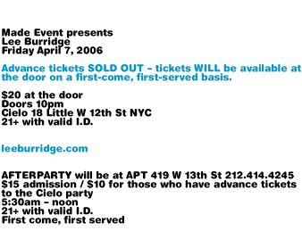 Made Event presents Lee Burridge. Friday April 7, 2006. Advance tickets SOLD OUT. Tickets WILL be available at the door on a first-come, first-served basis. Doors 10pm. Cielo 18 Little W 12th St NYC. 21+ with valid I.D. leeburridge.com AFTERPARTY will be at APT 419 W 13th St NYC 212-414-4245. $15 admission / $10 for those who have advance tickets to the Cielo party. 5:30am-noon. 21+ with valid I.D. First come, first served