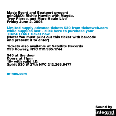 Made Event and present min2MAX: Richie Hawtin with Magda, Troy Pierce, and Marc Houle Live. Friday, June 2 2006. Limited supply advance tickets $30 from ticketweb.com while supplies last and from Satellite Records, 259 Bowery NYC 212-995-1744. $40 at the door. Doors at 11pm. 18+ with valid I.D. Spirit 530 W 27th NYC, 212-268-9477. m-nus.com