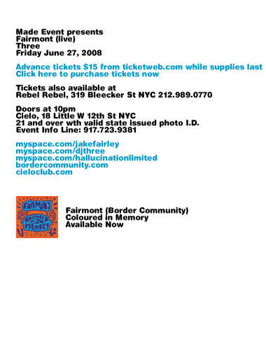 Made Event presents Fairmont (live) + Three. Friday, June 27 2008. Limited supply advance tickets $15 from ticketweb.com while supplies last. Tickets also available at Rebel Rebel, 319 Bleecker St NYC 212-989-0770. Doors at 10pm. Cielo, 18 Little W 12th St NYC. 21 and over with valid state issued photo I.D. Event Info Line: 917-723-9381. myspace.com/jakefairley myspace.com/djthree myspace.com/hallucinationlimited bordercommunity.com cieloclub.com