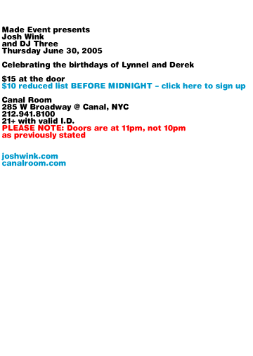 Made Event presents Josh Wink and DJ Three. Thursday June 30, 2005. Celebrating the birthdays of Lynnel and Derek. $15 at the door. $10 reduced list BEFORE MIDNIGHT - details coming soon. Canal Room 285 W Broadway @ Canal, NYC. 212-941-8100. 21+ with valid I.D. Doors at 10pm. joshwink.com canalroom.com