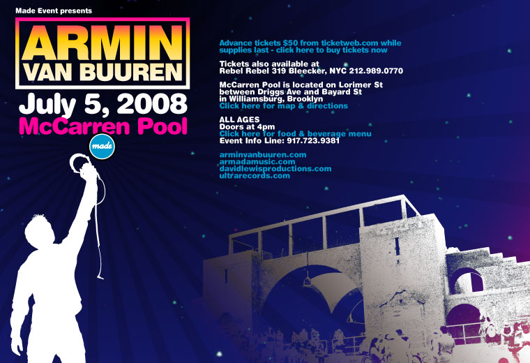 Made Event presents Armin van Buuren, July 5 2008 at McCarren Pool. Advance tickets $50 from ticketweb.com while supplies last. Tickets also available at Rebel Rebel, 319 Bleecker St, NYC 212-989.0770. McCarren Pool is located on Lorimer St between Driggs Ave and Bayard St in Williamsburg, Brooklyn. ALL AGES. Doors at 4pm. Event Info Line: 917-723-9381