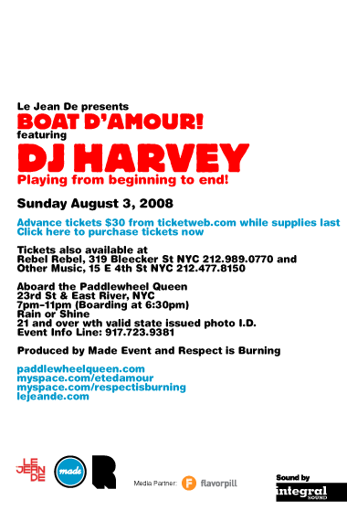 Le Jean De presents Boat d'Amour! featuring DJ Harvey playing from beginning to end! Sunday August 3, 2008. Advance tickets $30 from ticketweb.com while supplies last. Tickets also available at Rebel Rebel, 319 Bleecker St NYC 212-989-0770 and Other Music, 15 E 4th St NYC 212-477-8150. Aboard the Paddlewheel Queen, 23rd St & East River, NYC. 6pm-10pm. Rain or Shine. Sound by Integral Sound. 21 and over with valid state issued photo I.D. Event Info Line: 917-723-9381. Produced by Made Event and Respect is Burning. paddlewheelqueen.com myspace.com/etedamour myspace.com/respectisburning lejeande.com
