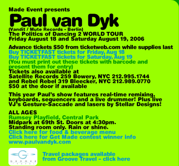 Made Event presents Paul van Dyk (Vandit / Mute Records - Berlin, Germany) The Politics of Dancing 2 WORLD TOUR. Friday August 18 and Saturday August 19, 2006. Limited supply advance tickets $50 from ticketweb.com while supplies last. Tickets also available at Satellite Records, 259 Bowery, NYC 212-995-1744 and Rebel Rebel 319 Bleecker NYC 212-989-0770. $50 at the door if available. This year Pauls show features real-time remixing, keyboards, sequencers and a live drummer! Plus live VJs Gesture-Saccade and lasers by Stellar Designs! ALL AGES. Rumsey Playfield, Central Park. Midpark at 69th St. Doors at 4:30pm. Standing room only. Rain or shine. www.paulvandyk.com. Travel packages available from groove-travel.com.