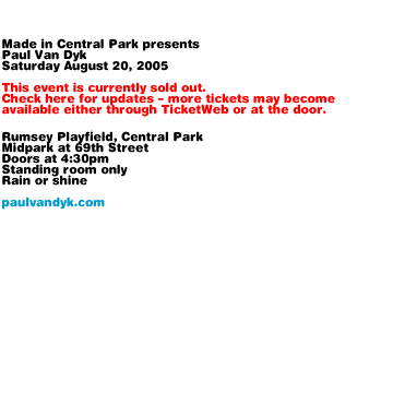 Made in Central Park presents Paul Van Dyk Saturday August 20, 2005. This event is currently sold out. Check here for updates - more tickets may become available either through TicketWeb or at the door. Rumsey Playfield, Central Park. Midpark at 69th Street. Doors at 4:30pm. Standing room only. Rain or shine. paulvandyk.com