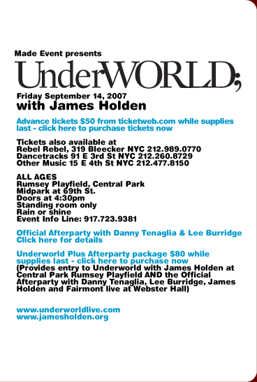 Made Event presents Underworld. Friday September 14, 2007. Advance tickets $50 from ticketweb.com while supplies last. Tickets also available at Rebel Rebel, 319 Bleecker NYC 212-989-0770; Dancetracks, 91 E 3rd St NYC 212-260-8729; Other Music, 15 E 4th St NYC 212-477-8150. ALL AGES. Rumsey Playfield, Central Park. Midpark at 69th St. Doors at 4:30pm. Standing room only. Rain or shine. Event Info Line: 917-723-9381. www.underworldlive.com  www.jamesholden.org