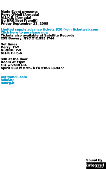 Made Event presents Perry ONeil, M.I.K.E., and Nu NRG, Friday September 23, 2005. Limited supply advance tickets $20 from ticketweb.com. Tickets also available at Satellite Records, 259 Bowery, NYC 212-995-1744. $30 at the door. Set times: Perry 11-2, Nu NRG 2-3, M.I.K.E. 3-6. Spirit 530 W 27th, NYC 212-268-9477. Doors at 11pm. 18+ with valid I.D. perryoneil.com mike.be nunrg.it