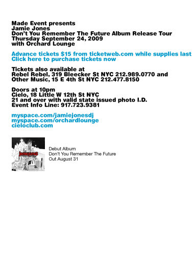 Made Event presents Jamie Jones: Dont You Remember The Future Album Release Tour. Thursday, September 24, 2009. With Orchard Lounge. Advance tickets $15 from ticketweb.com while supplies last. Tickets also available at Rebel Rebel, 319 Bleecker St NYC 212-989-0770 and Other Music, 15 E 4th St NYC 212.477.8150. Doors at 10pm. Cielo, 18 Little W 12th St NYC. 21 and over with valid state issued photo I.D. Event Info Line: 917-723-9381.