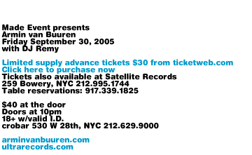 Made Event presents Armin van Buuren, Friday September 30, 2005, with DJ Remy. Limited supply advance tickets $30 from ticketweb.com. Tickets also available at Satellite Records, 259 Bowery, NYC 212-995-1744. $30 at the door. crobar, 530 W 28th NYC, 212-629-9000. Table reservations: 917-339-1825. $40 at the door. Doors at 10pm. 18+ with valid I.D. arminvanbuuren.com ultrarecords.com