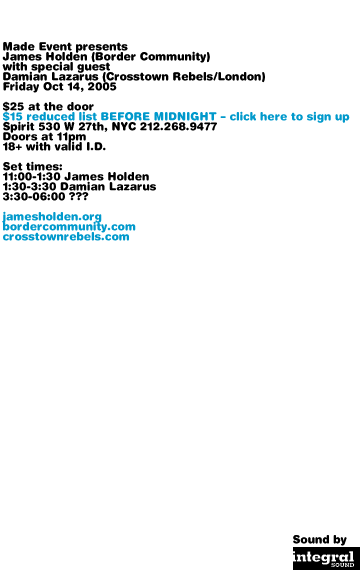 Made Event presents James Holden with special guest Damian Lazarus, Friday October 14, 2005. $25 at the door. $15 reduced list BEFORE MIDNIGHT - go to message board to sign up. Spirit 530 W 27th, NYC 212-268-9477. Doors at 11pm. 18+ with valid I.D. Set times: 11:00-1:30 James Holden. 1:30-3:30 Damian Lazarus. 3:30-06:00 ??? jamesholden.org bordercommunity.com crosstownrebels.com