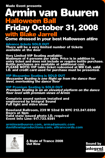 Made Event presents Armin van Buuren. Friday October 31, 2008. With Blake Jarrell. Come dressed in your best Halloween attire. Complete sound system installed and engineered by Integral Sound. Full light and video show. Roseland Ballroom, 239 W 52nd St, NYC 212-247-0200. Doors at 9pm. Valid state issued photo I.D. required. Event Info Line: 917-723-9381. arminvanbuuren.com armadamusic.com davidlewisproductions.com ultrarecords.com