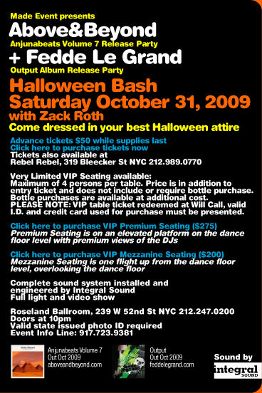 Made Event presents Above & Beyond + Fedde Le Grand. Saturday October 31, 2009. With Zack Roth. Come dressed in your best Halloween attire. Complete sound system installed and engineered by Integral Sound. Full light and video show. Roseland Ballroom, 239 W 52nd St, NYC 212-247-0200. Doors at 10pm. Valid state issued photo ID required. Event Info Line: 917-723-9381