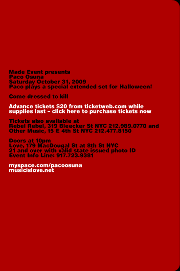 Made Event presents Paco Osuna. Saturday October 31, 2009. Paco plays a special extended set for Halloween! Come dressed to kill. Love, 179 MacDougal St at 8th St NYC. Doors at 10pm. 21 and over with valid state issued photo ID. Event Info Line: 917-723-9381
