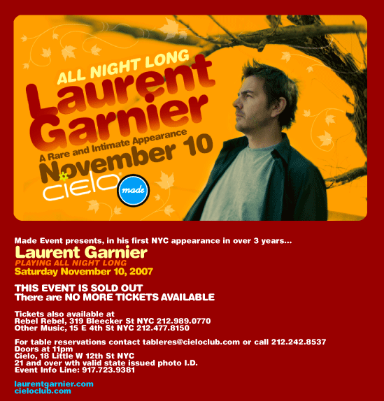 Made Event presents, for the first time in NYC in over 3 years, Laurent Garnier. Saturday November 11, 2007. Playing all night long. Advance tickets $35 from ticketweb.com while supplies last. Tickets go on sale Tuesday October 16 at 12 noon EDT. VERY LIMITED CAPACITY. Tickets also available at Rebel Rebel, 319 Bleecker St NYC 212-989-0770 and Other Music, 15 E 4th St NYC 212-477-8150. For table reservations, contact tableres@ciecloclub.com or call 212-242-8537. Doors at 11pm. Cielo, 18 Little W 12th St NYC. 21 and over with valid state issued photo I.D. Event Info Line: 917-723-9381. laurentgarnier.com cieloclub.com