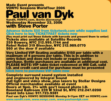 Made Event presents VONY Sessions WorldTour 2006 Paul van Dyk (Vandit, VONYC.com, Berlin Germany). Wednesday November 22, 2006 with Steve Porter. Advance tickets $45 from ticketweb.com while supplies last. Tickets also available at Satellite Records, 259 Bowery, NYC 212-995-1744 and Rebel Rebel 319 Bleecker NYC 212-989-0770. $60 at the door if available. Very Limited VIP Seating available: $150 per table with a maximum of 4 persons per table. This is in addition to entry ticket and does not include or require bottle purchase. Bottle purchases are available at additional cost. Sample bottle prices are as follows: Absolut $200, Grey Goose $275, Jack Daniels $225. PLEASE NOTE: VIPT table ticket redeemed at Will Call, valid I.D. and credit card used for purchase must be presented. Complete surround sound system installed and engineered by Integral Sound. Full light and video show, plus lasers by Stellar Designs. Official merchandise available at event. Doors at 9pm. 21+ with government issued photo I.D. Roseland Ballroom, 239 W 52nd St, NYC 212-247-0200. Event Info Line: 917-723-9381. Paul van Dyks VONYC SESSIONS Monday 9-11pm CET on VONYC.com. www.vandit.com www.vonyc.com www.paulvandyk.com