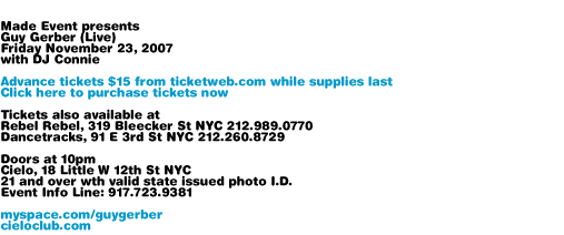 Made Event presents Guy Gerber. Friday November 23, 2007 with DJ Connie. Advance tickets $15 from ticketweb.com while supplies last. Tickets also available at Rebel Rebel, 319 Bleecker St NYC 212-989-0770 and Dancetracks, 91 E 3rd St NYC 212-260-8729. Doors at 10pm. Cielo, 18 Little W 12th St NYC. 21 and over with valid state issued photo I.D. Event Info Line: 917-723-9381. myspace.com/guygerber cieloclub.com
