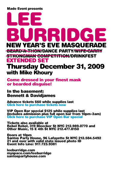 Made Event presents Lee Burridge New Year's Eve Dance Party/Drinkfest. Thursday December 31, 2009. Extended Set. With Mike Khoury. Come dressed in your finest mask or bearded disguise! Tickets also available at Rebel Rebel, 319 Bleecker St NYC 212-989-0770 and Other Music, 15 E 4th St NYC 212-477-8150. Doors at 10pm. Santos Party House, 96 Lafayette St NYC 212-584-5492. 21 and over with valid state issued photo ID. Event Info Line: 917-723-9381