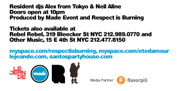 Resident djs Alex from Tokyo & Neil Aline. Doors open at 10pm. Produced by Made Event and Respect is Burning. Tickets also available at Rebel Rebel, 319 Bleecker St NYC 212-989-0770 and Other Music, 15 E 4th St NYC 212-477-8150. myspace.com/respectisburning myspace.com/etedamour lejeande.com santospartyhouse.com